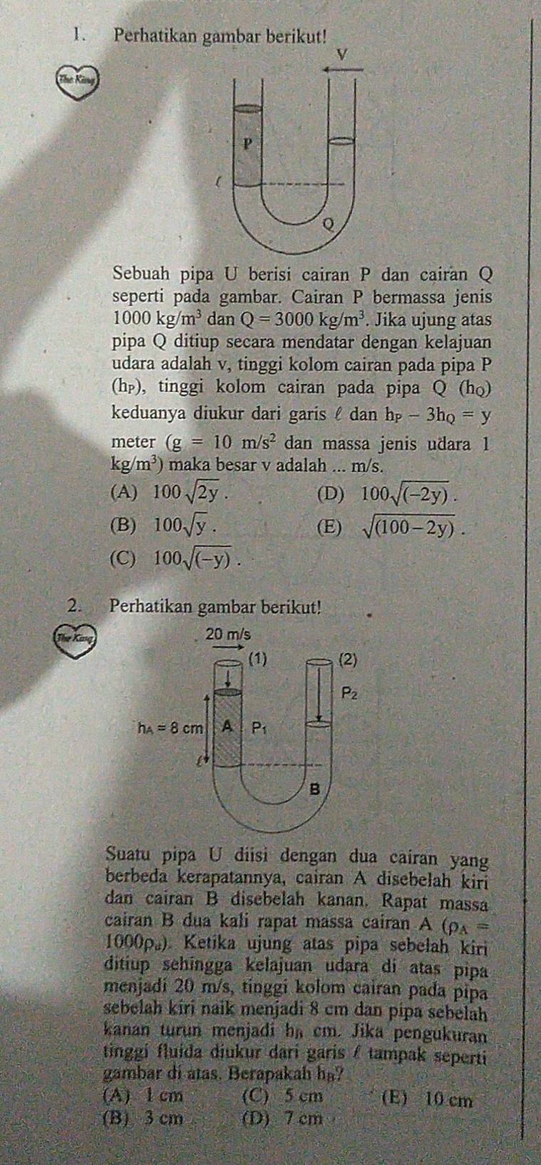 Perhatikan gambar berikut!
Sebuah pipa U berisi cairan P dan cairan Q
seperti pada gambar. Cairan P bermassa jenis
1000kg/m^3 dan Q=3000kg/m^3. Jika ujung atas
pipa Q ditiup secara mendatar dengan kelajuan
udara adalah v, tinggi kolom cairan pada pipa P
(h_P) , tinggi kolom cairan pada pipa Q (ho)
keduanya diukur dari garis  dan h_P-3h_Q=y
meter (g=10m/s^2 dan massa jenis udara 1
kg/m^3) maka besar v adalah ... m/s.
(A) 100sqrt(2y). (D) 100sqrt((-2y)).
(B) 100sqrt(y). (E) sqrt((100-2y)).
(C) 100sqrt((-y)).
2. Perhatikan gambar berikut!
Suatu pipa U diisi dengan dua cairan yan
berbeda kerapatannya, cairan A disebelah kiri
dan cairan B disebelah kanan. Rapat massa
cairan B dua kali rapat massa cairan A(rho _A=
1000p。) Ketika ujung atas pipa sebelah kiri
ditiup sehingga kelajuan udara di atas pipa
menjadi 20 m/s, tinggi kolom cairan pada pipa
sebelah kiri naik menjadi 8 cm dan pipa sebelah
kanan turun menjadi hs cm. Jika pengukuran
tinggi fluída diukur dari garis / tampak seperti 
gambar di atas. Berapakah ha?
(A) 1 cm (C) 5 cm (E) 10 cm
(B) 3 cm (D) 7 cm