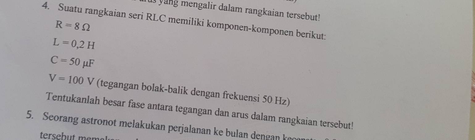 us yang mengalir dalam rangkaian tersebut! 
4. Suatu rangkaian seri RLC memiliki komponen-komponen berikut:
R=8Omega
L=0,2H
C=50mu F
V=100V (tegangan bolak-balik dengan frekuensi 50 Hz) 
Tentukanlah besar fase antara tegangan dan arus dalam rangkaian tersebut! 
5. Seorang astronot melakukan perjalanan ke bulan dengan keo 
tersebut men