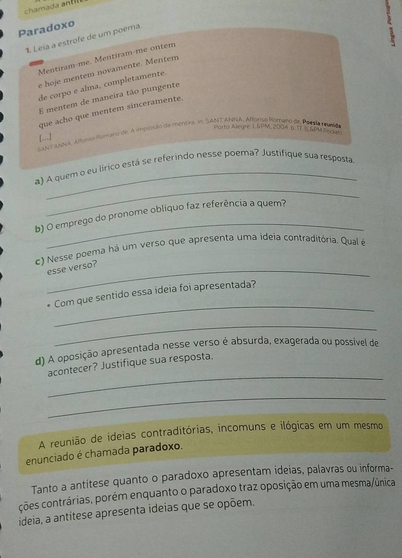 Paradoxo 
1. Leia a estrofe de um poéma. 
Mentiram-me. Mentiram-me ontem 
e hoje mentem novamente. Mentem 
de corpo e alma, completamente. 
E mentem de maneira tão pungente 
que acho que mentem sinceramente. 
SANT ANNA, Affonso Romano de. A implosão da mentira. In: SANT ANNA, Affonso Romano de. Poesia reunida Parto Alegre. L&PM, 2004. p. 17. (L&PM Pocken 
[..] 
_ 
a) A quem o eu lírico está se referindo nesse poema? Justifique sua resposta. 
_ 
b) O emprego do pronome obliquo faz referência a quem? 
c) Nesse poema há um verso que apresenta uma ideia contraditória. Qual é 
_esse verso? 
_ 
Com que sentido essa ideia foi apresentada? 
_ 
d) A oposição apresentada nesse verso é absurda, exagerada ou possível de 
_ 
acontecer? Justifique sua resposta. 
_ 
A reunião de ideias contraditórias, incomuns e ilógicas em um mesmo 
enunciado é chamada paradoxo. 
Tanto a antítese quanto o paradoxo apresentam ideias, palavras ou informa- 
ções contrárias, porém enquanto o paradoxo traz oposição em uma mesma/única 
ideia, a antitese apresenta ideias que se opõem.