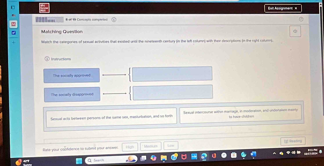 Exit Assignment ×
'''' 8 of 19 Concepts completed
Matching Question
Match the categories of sexual activities that existed until the nineteenth century (in the left column) with their descriptions (in the right column).
Instructions
The socially approved
The socially disapproved
Sexual intercourse within marriage, in moderation, and undertaken mainly
Sexual acts between persons of the same sex, masturbation, and so forth to have children
⊥ Reading
Rate your cobfidence to submit your answer. High *Medtium Low
9:11 PM
10/17/2024
42° a Search
Sunny