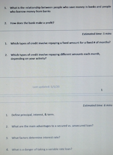 What is the relationship between people who save money in banks and people 
who borrow money from banks 
2. How does the bank make a profit? 
Estimated time: 5 mins
1. Which types of credit involve repaying a fixed amount for a fixed # of months? 
2. Which types of credit involve repaying different amounts each month, 
depending on your activity? 
Last updated: 5/5/20
1 
Estimated time: 6 mins
1. Define principal, interest, & term. 
2. What are the main advantages to a secured vs. unsecured loan? 
3. What factors determine interest rate? 
4. What is a danger of taking a variable rate loan?