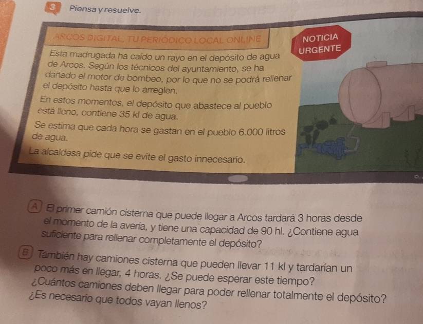 Piensa y resuelve. 
ARCOS DIGITAL, TU PERIÓDICO LOCAL ONLINE NOTICIA 
Esta madrugada ha caído un rayo en el depósito de agua 
URGENTE 
de Arcos. Según los técnicos del ayuntamiento, se ha 
dañado el motor de bombeo, por lo que no se podrá rellenar 
el depósito hasta que lo arreglen. 
En estos momentos, el depósito que abastece al pueblo 
está lleno, contiene 35 kl de agua. 
Se estima que cada hora se gastan en el pueblo 6.000 litros
de agua. 
La alcaldesa pide que se evite el gasto innecesario. 
A El primer camión cisterna que puede llegar a Arcos tardará 3 horas desde 
el momento de la avería, y tiene una capacidad de 90 hl. ¿Contiene agua 
suficiente para rellenar completamente el depósito? 
B También hay camiones cisterna que pueden llevar 11 kl y tardarían un 
poco más en llegar, 4 horas. ¿Se puede esperar este tiempo? 
¿Cuántos camiones deben llegar para poder rellenar totalmente el depósito? 
¿Es necesario que todos vayan Ilenos?