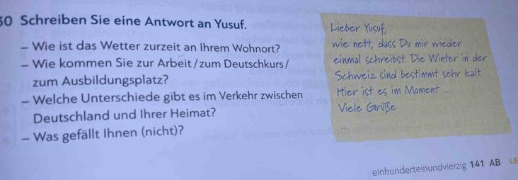 Schreiben Sie eine Antwort an Yusuf. 
- Wie ist das Wetter zurzeit an Ihrem Wohnort? 
- Wie kommen Sie zur Arbeit/zum Deutschkurs / 
zum Ausbildungsplatz? 
- Welche Unterschiede gibt es im Verkehr zwischen 
Deutschland und Ihrer Heimat? 
- Was gefällt Ihnen (nicht)? 
einhunderteinundvierzig 141 AB LE