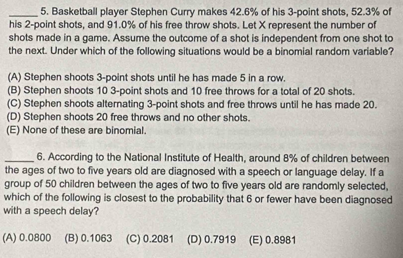 Basketball player Stephen Curry makes 42.6% of his 3 -point shots, 52.3% of
his 2 -point shots, and 91.0% of his free throw shots. Let X represent the number of
shots made in a game. Assume the outcome of a shot is independent from one shot to
the next. Under which of the following situations would be a binomial random variable?
(A) Stephen shoots 3 -point shots until he has made 5 in a row.
(B) Stephen shoots 10 3 -point shots and 10 free throws for a total of 20 shots.
(C) Stephen shoots alternating 3 -point shots and free throws until he has made 20.
(D) Stephen shoots 20 free throws and no other shots.
(E) None of these are binomial.
_6. According to the National Institute of Health, around 8% of children between
the ages of two to five years old are diagnosed with a speech or language delay. If a
group of 50 children between the ages of two to five years old are randomly selected,
which of the following is closest to the probability that 6 or fewer have been diagnosed
with a speech delay?
(A) 0.0800 (B) 0.1063 (C) 0.2081 (D) 0.7919 (E) 0.8981