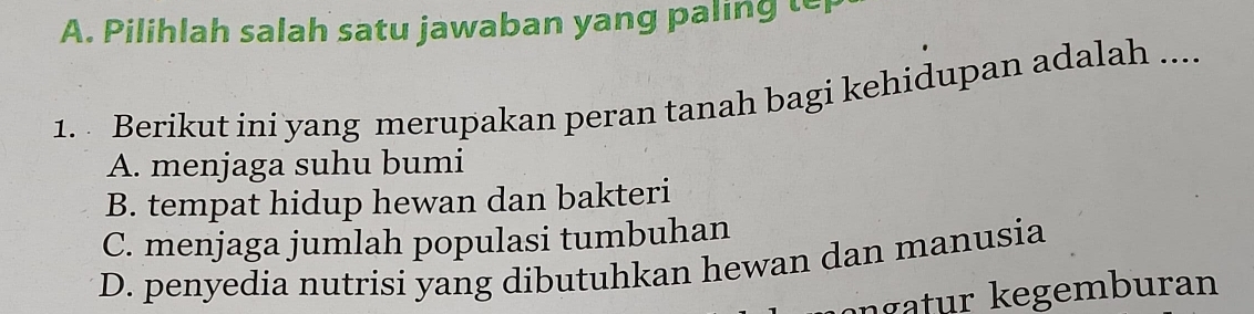 Pilihlah salah satu jawaban yang paling te
1. Berikut ini yang merupakan peran tanah bagi kehidupan adalah ....
A. menjaga suhu bumi
B. tempat hidup hewan dan bakteri
C. menjaga jumlah populasi tumbuhan
D. penyedia nutrisi yang dibutuhkan hewan dan manusia
ngatur kegemburan