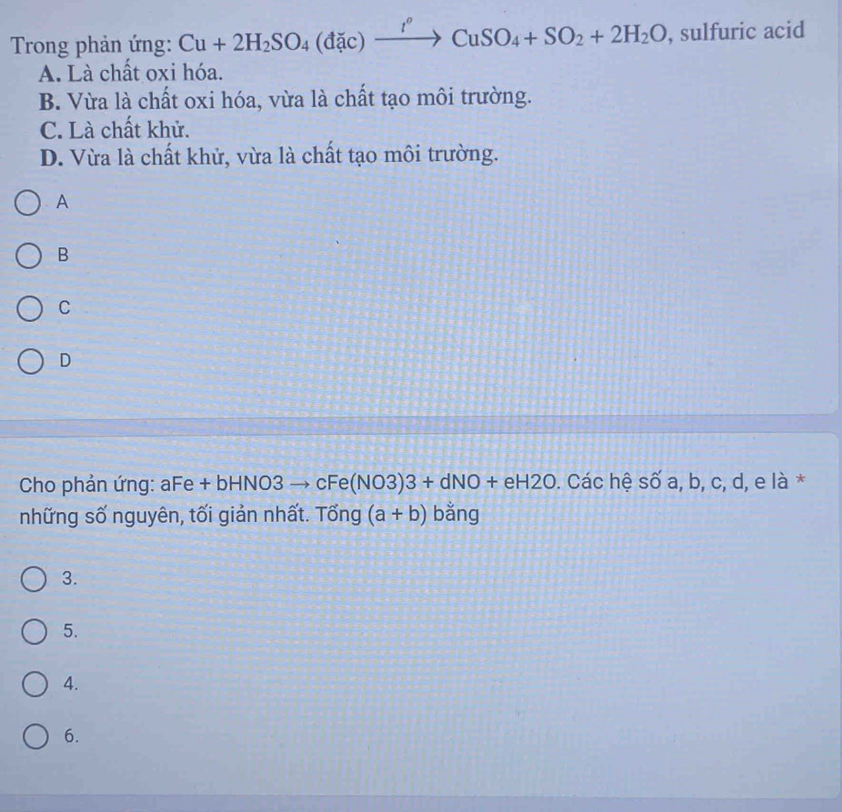 Trong phản ứng: Cu+2H_2SO_4(dac)xrightarrow I°CuSO_4+SO_2+2H_2O , sulfuric acid
A. Là chất oxi hóa.
B. Vừa là chất oxi hóa, vừa là chất tạo môi trường.
C. Là chất khử.
D. Vừa là chất khử, vừa là chất tạo môi trường.
A
B
C
D
Cho phản ứng: aFe + bHNO3 / -3 cFe(NO3)3+dNO+eH2O 0. Các hệ số a, b, c, d, e là *
những số nguyên, tối giản nhất. Tổng (a+b) bǎng
3.
5.
4.
6.