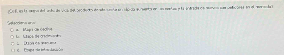 ¿Cuál es la etapa del ciclo de vida del producto donde existe un rápido aumento en las ventas y la entrada de nuevos competidores en el mercado?
Seleccione una:
a. Etapa de declive
b. Etapa de crecimiento
c. Etapa de madurez
d. Etapa de introducción