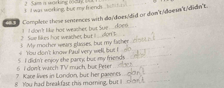 Sam is working today, but I_ 
3 I was working, but my friends 
en Complete these sentences with do/does/did or don’t/doesn’t/didn’t. 
1 I don't like hot weather, but Sue...does. 
2 Sue likes hot weather, but I ..don't_ 
、 
3 My mother wears glasses, but my father 
_ 
4 You don't know Paul very well, but I 
_ 
_ 
5 I didn't enjoy the party, but my friends 
6 I don’t watch TV much, but Peter . 
7 Kate lives in London, but her parents 
_ 
8 You had breakfast this morning, but I_ 
_