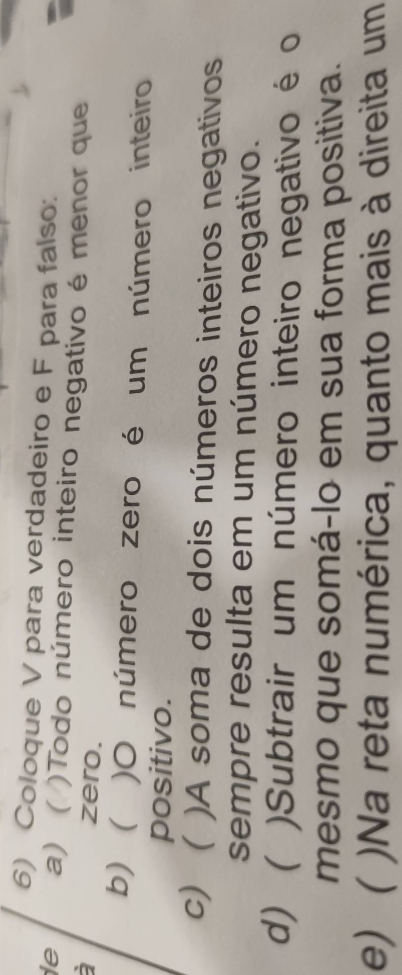 Coloque V para verdadeiro e F para falso: 
le 
a) ( )Todo número inteiro negativo é menor que 
zero. 
b) )O número zero é um número inteiro 
positivo. 
c) )A soma de dois números inteiros negativos 
sempre resulta em um número negativo. 
d) ( )Subtrair um número inteiro negativo é o 
mesmo que somá-lo em sua forma positiva. 
e) ( )Na reta numérica, quanto mais à direita um