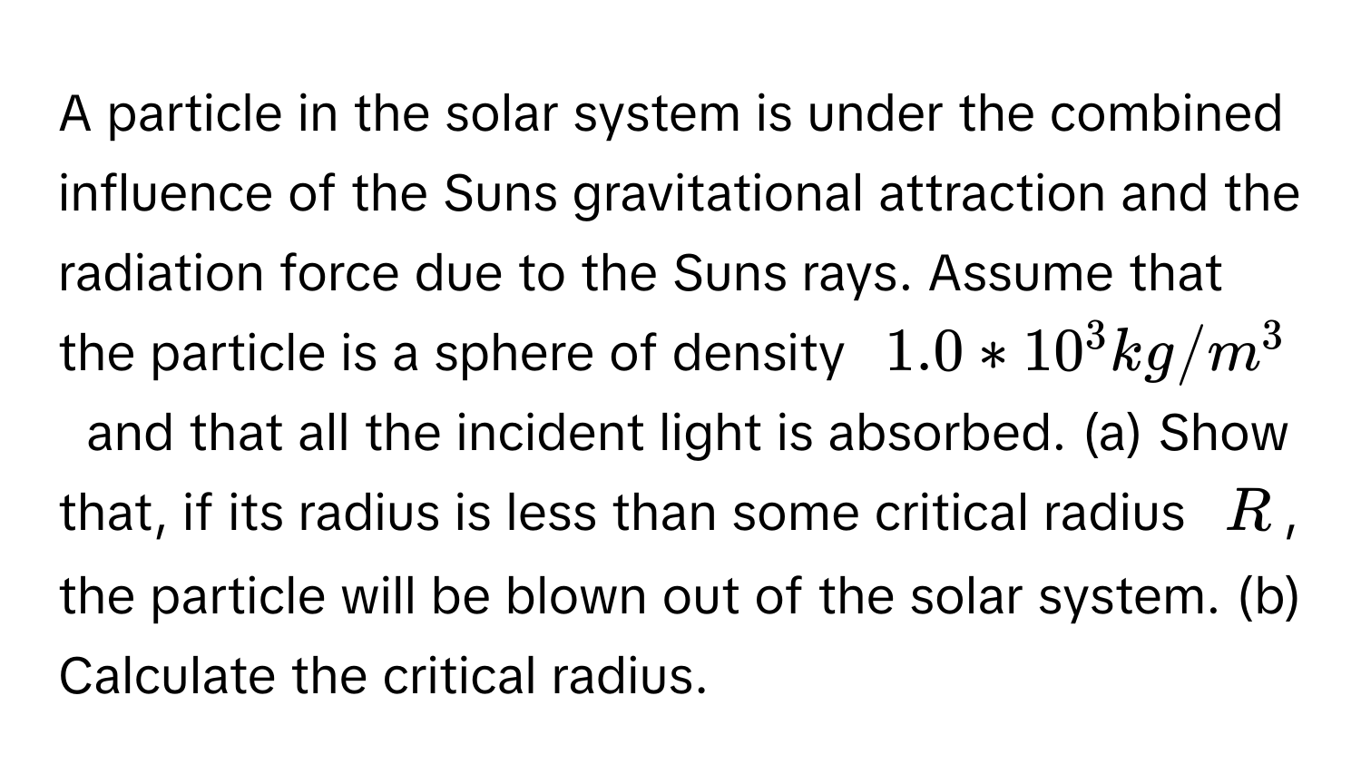 A particle in the solar system is under the combined influence of the Suns gravitational attraction and the radiation force due to the Suns rays. Assume that the particle is a sphere of density  $$1.0*10^3kg/m^3$$  and that all the incident light is absorbed. (a) Show that, if its radius is less than some critical radius  $$R$$, the particle will be blown out of the solar system. (b) Calculate the critical radius.