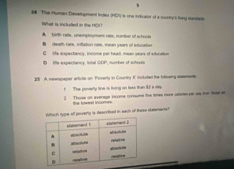 The Human Development Index (HDI) is one indicator of a country's living standards
What is included in the HDI?
A birth rate, unemployment rate, number of schools
B death rate, inflation rate, mean years of education
C life expectancy, income per head, mean years of education
D life expectancy, total GDP, number of schools
25 A newspaper article on 'Poverty in Country X ' included the following statements
1 The poverty line is living on less than $2 a day.
2 Those on average income consume five times more calories per day tan thoss on
the lowest incomes.
ich type of poverty is described in each of these statements?