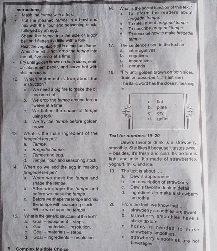 Instructions: 16. What is the social function of this text?
Mash the tempe with a fork. a. To inform the readers about
Put the mashed tempe in a bowl and bregedel tempe
mix with the flour and seasoning stock, b. To retell about bregedel tempe.
followed by an egg. c. To describe bregedel tempe.
Shape the tempe into the size of a golf d. To describe how to make bregede!
ball and flatten it a little with a fork. tempe.
Heat the vegetable oil in a medium flame. 17. The sentence used in the text are ....
When the oil is hot, drop the tempe into a. interrogatives
the oil, five or six at a time. b. negatives
Fry until golden brown on both sides, drain c. imperatives
on absorbent paper, and serve hot with d. gerunds
chili or sauce. 18. “Fry until golden brown on both sides,
12. Which statement is true about the drain on absorbent..." (last line)
instruction? The italic word has the closest meaning
a. We need a big fire to make the oil to ‘....’
become hot.
b. We drop the tempe around ten or a. flat
twelve at a time.
c. We flatten the shape of tempe b. plate
c. dry
using fork. d. getter
d. We fry the tempe before golden
brown.
13. What is the main ingredient of the Text for numbers 19-20
bregedel tempe?
a. Tempe. Dewi's favorite drink is a strawberry
b. Bregedel tempe. smoothie. She likes it because it tastes sweet
c. Tempe and egg. - besides, it's fresh and cold. Its texture is
d. Tempe, flour, and seasoning stock. light and mild. It's made of strawberries.
14. When do we add the egg in making yoghurt, milk, and ice.
pregedel tempe? 19. The text is about ….
a. Dewi's appearance
a. When we mask the tempe and b. the description of strawberry
shape the tempe. c. Dewi's favorite drink in detail
b. After we shape the tempe and d. ingredients to make a strawberry
before we mask the tempe.
c. Before we shape the tempe and mix smoothie
the tempe with seasoning stock. 20. From the text, we know that     
d. While we shape the tempe. a. strawberry smoothies are sweet
15. What is the generic structure of the text? b. strawberry smoothies have a
a Goal - equipment - steps
sticky texture
b. Goal - materials - resolution. c. honey is needed to make
c. Goal - materials - steps.
strawberry smoothies
d. Goal - ingredients - resolution. d. strawberry smoothies are ho
beverages
B. Complex Multiple Choice