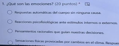 ¿Qué son las emociones? (20 puntos) *
Respuestas automáticas del cuerpo sin ninguna causa.
Reacciones psicofisiológicas ante estímulos internos o externos.
Pensamientos racionales que guían nuestras decisiones.
Sensaciones físicas provocadas por cambios en el clima. Respues