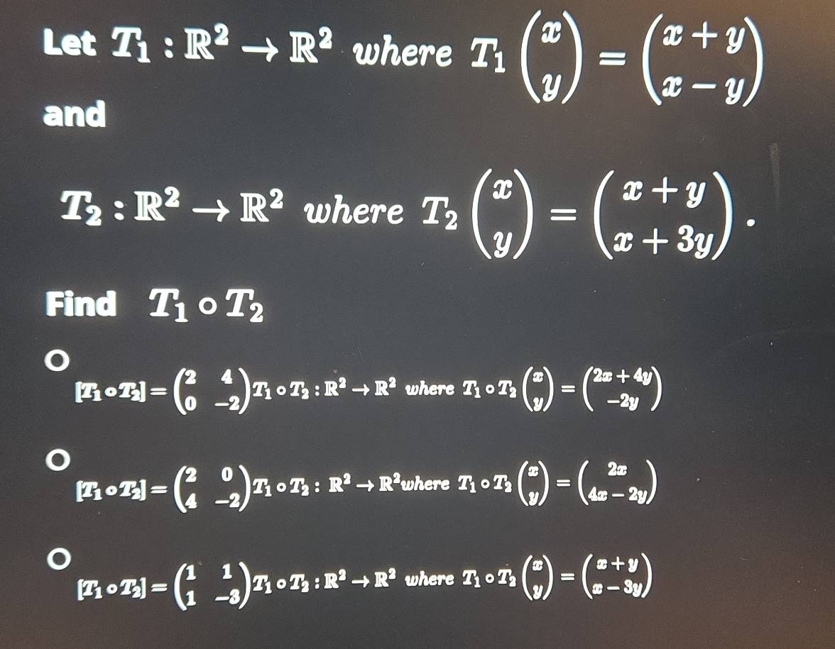 Let T_1:R^2to R^2 where T_1beginpmatrix x yendpmatrix =beginpmatrix x+y x-yendpmatrix
and
T_2:R^2to R^2 where T_2beginpmatrix x yendpmatrix =beginpmatrix x+y x+3yendpmatrix. 
Find T_1circ T_2
[T_1circ T_2]=beginpmatrix 2&4 0&-2endpmatrix T_1circ T_2:R^2to R^2 where T_1circ T_2beginpmatrix x yendpmatrix =beginpmatrix 2x+4y -2yendpmatrix
[T_1circ T_2]=beginpmatrix 2&0 4&-2endpmatrix T_1circ T_2:R^2to R^2 where T_1circ T_2beginpmatrix x yendpmatrix =beginpmatrix 2x 4x-2yendpmatrix
[T_1circ T_2]=beginpmatrix 1&1 1&-3endpmatrix T_1circ T_2:R^2to R^2 where T_1circ T_2beginpmatrix x yendpmatrix =beginpmatrix x+y x-3yendpmatrix