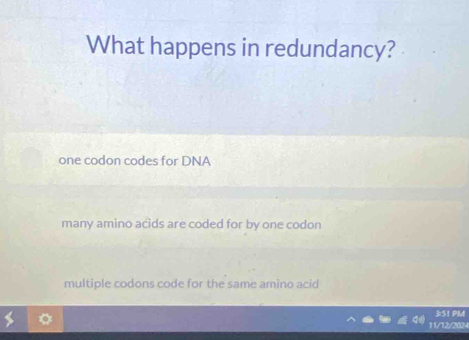 What happens in redundancy?
one codon codes for DNA
many amino acids are coded for by one codon
multiple codons code for the same amino acid
3:51 PM
11/12/2024