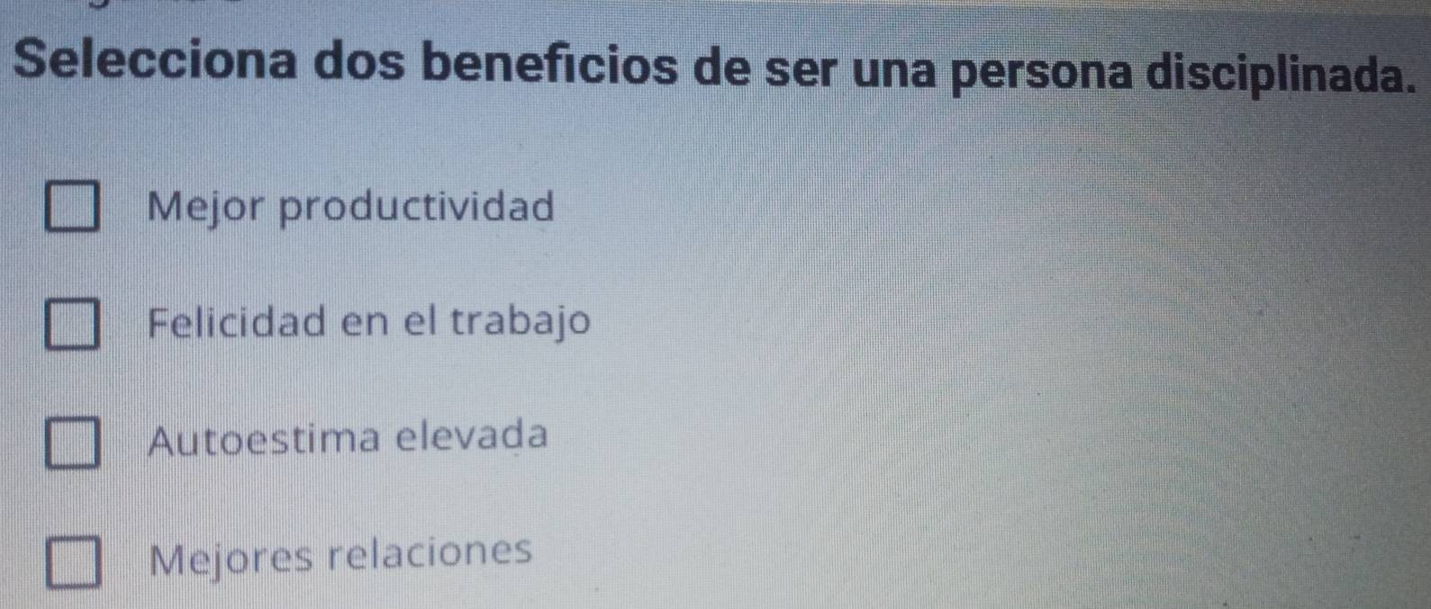 Selecciona dos benefícios de ser una persona disciplinada.
Mejor productividad
Felicidad en el trabajo
Autoestima elevada
Mejores relaciones