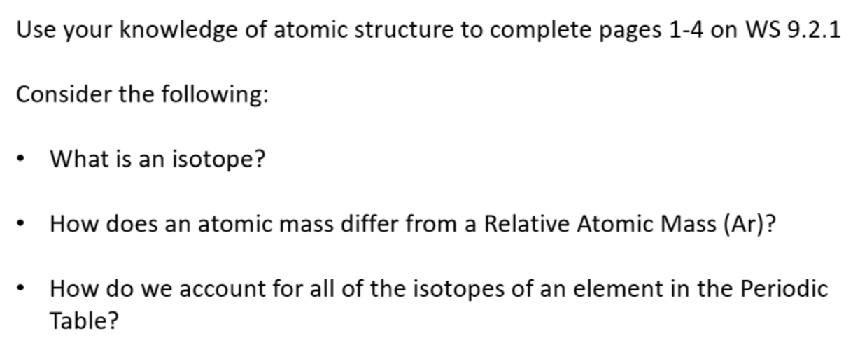 Use your knowledge of atomic structure to complete pages 1-4 on WS 9.2.1 
Consider the following: 
What is an isotope? 
How does an atomic mass differ from a Relative Atomic Mass (Ar)? 
How do we account for all of the isotopes of an element in the Periodic 
Table?