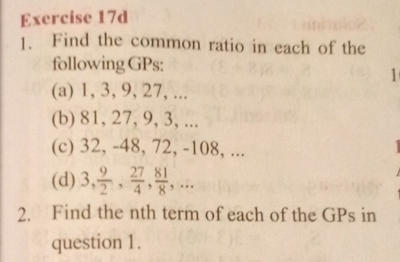 Find the common ratio in each of the 
following GPs: 
1 
(a) 1, 3, 9, 27, ... 
(b) 81, 27, 9, 3, ... 
(c) 32, -48, 72, -108, ... 
(d) 3,  9/2 ,  27/4 ,  81/8 ,... 
2. Find the nth term of each of the GPs in 
question 1.