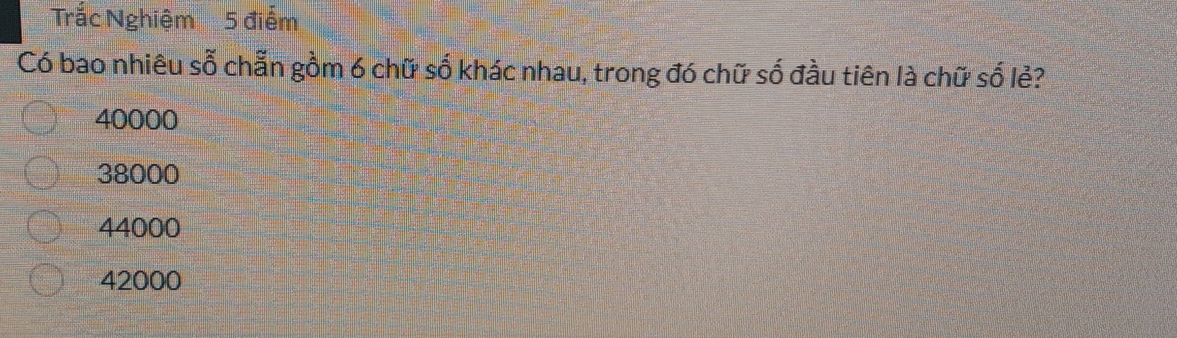 Trắc Nghiệm 5 điểm
Có bao nhiêu số chẵn gồm 6 chữ số khác nhau, trong đó chữ số đầu tiên là chữ số lẻ?
40000
38000
44000
42000