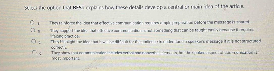 Select the option that BEST explains how these details develop a central or main idea of the article.
a They reinforce the idea that effective communication requires ample preparation before the message is shared.
b They support the idea that effective communication is not something that can be taught easily because it requires
lifelong practice.
c They highlight the idea that it will be difficult for the audience to understand a speaker's message if it is not structured
correctly.
d They show that communication includes verbal and nonverbal elements, but the spoken aspect of communication is
most important.