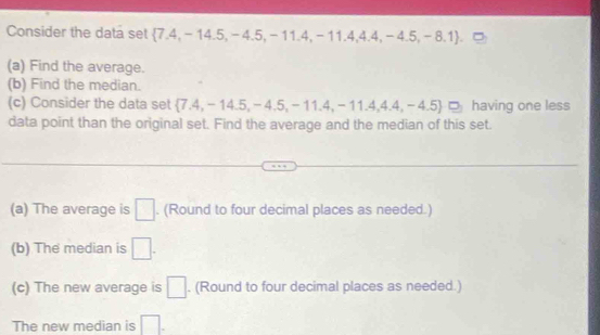 Consider the data set  7.4,-14.5,-4.5,-11.4,-11.4,4.4,-4.5,-8.1 .□
(a) Find the average. 
(b) Find the median. 
(c) Consider the data set  7.4,-14.5,-4.5,-11.4,-11.4,4.4,-4.5 having one less 
data point than the original set. Find the average and the median of this set. 
(a) The average is □. (Round to four decimal places as needed.) 
(b) The median is □. 
(c) The new average is □. (Round to four decimal places as needed.) 
The new median is □.