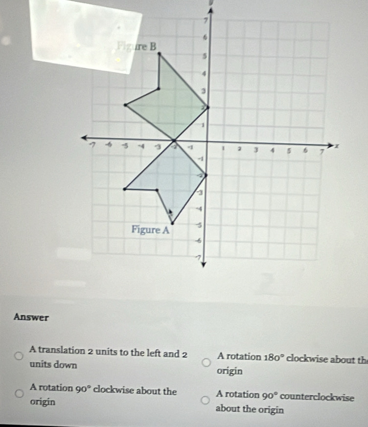 Answer
A translation 2 units to the left and 2 A rotation 180° clockwise about th
units down origin
A rotation 90° clockwise about the A rotation 90° counterclockwise
origín about the origin