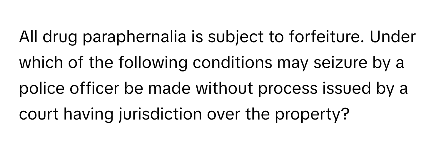 All drug paraphernalia is subject to forfeiture. Under which of the following conditions may seizure by a police officer be made without process issued by a court having jurisdiction over the property?