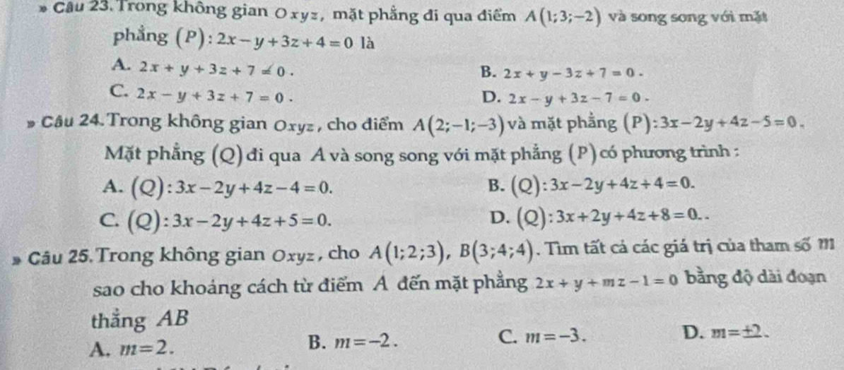 Cầu 23. Trong không gian Oxyz, mặt phẳng đi qua điểm A(1;3;-2) và song song với mặt
phẳng (P): 2x-y+3z+4=0 là
A. 2x+y+3z+7=0.
B. 2x+y-3z+7=0.
C. 2x-y+3z+7=0. D. 2x-y+3z-7=0. 
# Câu 24. Trong không gian Oxyz , cho điểm A(2;-1;-3) và mặt phẳng (P) :3x-2y+4z-5=0. 
Mặt phẳng (Q) đi qua A và song song với mặt phẳng (P)có phương trình :
A. (Q):3x-2y+4z-4=0. B. (Q):3x-2y+4z+4=0.
D.
C. (Q):3x-2y+4z+5=0. (Q):3x+2y+4z+8=0.. 
* Câu 25. Trong không gian Oxyz , cho A(1;2;3), B(3;4;4). Tìm tất cả các giá trị của tham số m
sao cho khoảng cách từ điểm A đến mặt phẳng 2x+y+mz-1=0 bằng độ dài đoạn
thẳng AB
A. m=2. B. m=-2. C. m=-3. D. m=± 2.