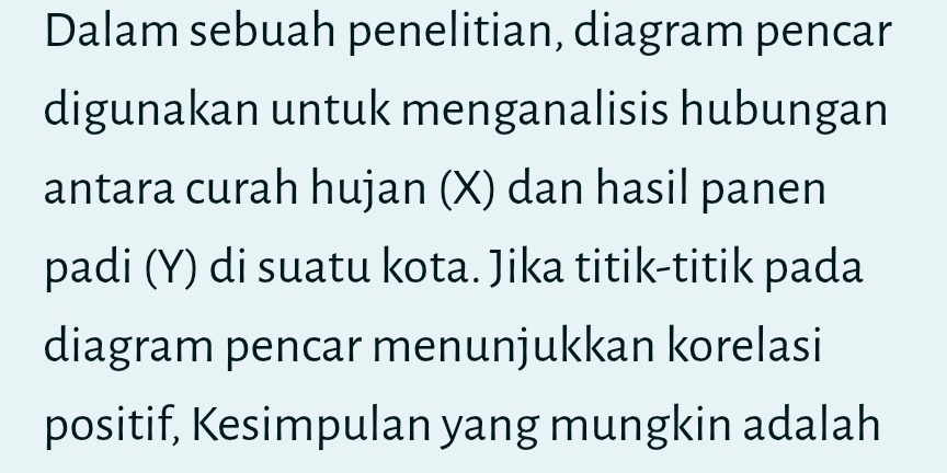 Dalam sebuah penelitian, diagram pencar 
digunakan untuk menganalisis hubungan 
antara curah hujan (X) dan hasil panen 
padi (Y) di suatu kota. Jika titik-titik pada 
diagram pencar menunjukkan korelasi 
positif, Kesimpulan yang mungkin adalah