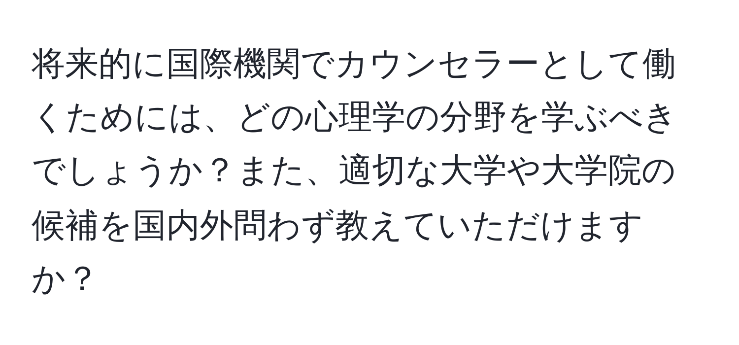 将来的に国際機関でカウンセラーとして働くためには、どの心理学の分野を学ぶべきでしょうか？また、適切な大学や大学院の候補を国内外問わず教えていただけますか？