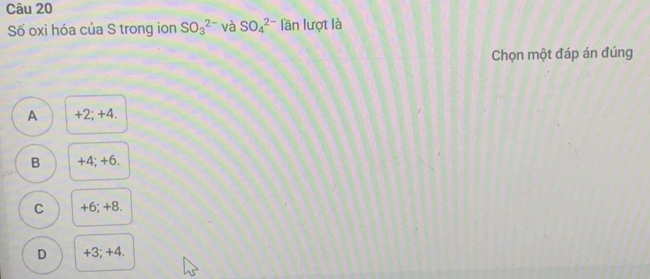 Số oxi hóa của S trong ion SO_3^(2-) và SO_4^(2-) lần lượt là
Chọn một đáp án đúng
A +2; +4.
B +4; +6.
C +6; +8.
D +3; +4.