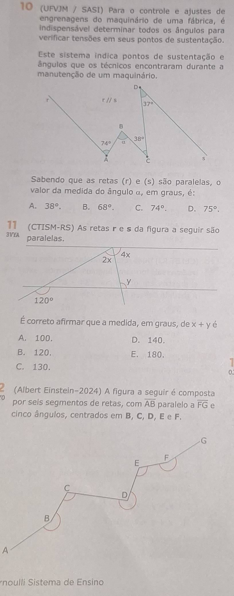 10 (UFVJM / SASI) Para o controle e ajustes de
engrenagens do maquinário de uma fábrica, é
indispensável determinar todos os ângulos para
verificar tensões em seus pontos de sustentação.
Este sistema indica pontos de sustentação e
ângulos que os técnicos encontraram durante a
manutenção de um maquinário.
Sabendo que as retas (r) e (s) são paralelas, o
valor da medida do ângulo α, em graus, é:
A. 38°. B. 68°. C. 74°. D. 75°.
11 (CTISM-RS) As retas r e s da figura a seguir são
3VYA paralelas.
É correto afirmar que a medida, em graus, de x+y é
A. 100. D. 140.
B. 120. E. 180.
C. 130.
1
0J
(Albert Einstein-2024) A figura a seguir é composta
0 por seis segmentos de retas, com overline AB paralelo a overline FG e
cinco ângulos, centrados em B, C, D, E e F.
A
rnoullí Sistema de Ensino