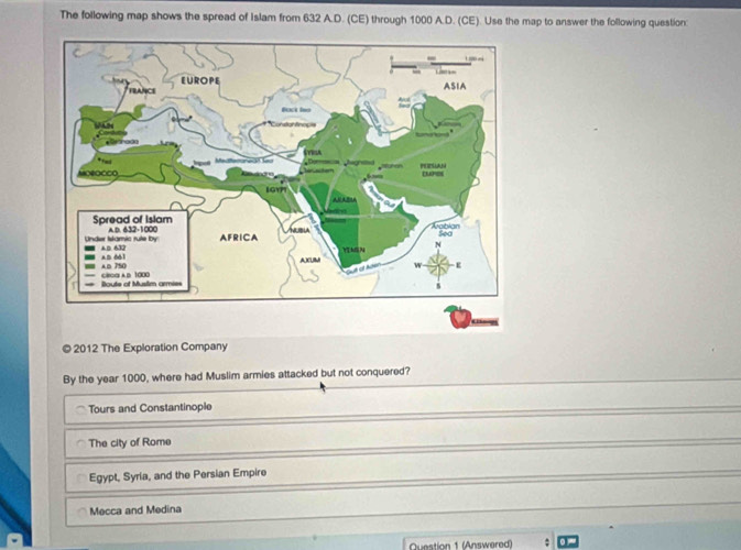 The following map shows the spread of Islam from 632 A.D. (CE) through 1000 A.D. (CE). Use the map to answer the following question:
© 2012 The Exploration Company
By the year 1000, where had Muslim armies attacked but not conquered?
Tours and Constantinople
The city of Rome
Egypt, Syria, and the Persian Empire
Mecca and Medina
Question 1 (Answered) :