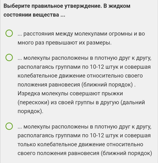 Вырберите πравильное утверждение. В жидком
состоянии вешцества ...
.. расстояния МежΚду Молекулами огромныΙи во
много раз превышают их размеры.
.. Молекулые раслоложеньΙ вллотнуюо другк другу,
располагаясь группами по 10-12 штук и совершая
колебательное движение относительно своего
лоложения равновесия (ближний порядок) .
Изредка молекулы совершают лрыжки
(лерескоки) из своей грулπьι в другую (дальний
порядоκ).
.. Молекулые расположеньΙ в ллотную другк другу,
располагаясь группами по 10-12 штук и совершая
Τолько колебательное движение относительно
своего положения равновесия (ближний πорядок)