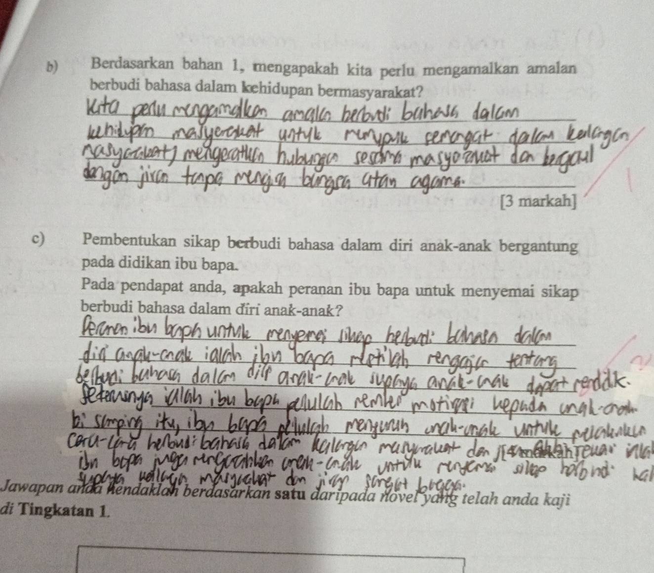 Berdasarkan bahan 1, mengapakah kita perlu mengamalkan amalan 
berbudi bahasa dalam kehidupan bermasyarakat? 
_ 
_ 
_ 
_ 
[3 markah] 
c) Pembentukan sikap berbudi bahasa dalam diri anak-anak bergantung 
pada didikan ibu bapa. 
Pada pendapat anda, apakah peranan ibu bapa untuk menyemai sikap 
berbudi bahasa dalam điri anak-anak? 
_ 
_ 
_ 
_ 
_ 
_ 
_ 
_ 
_ 
Jawapan anda hendaklan berdasarkan satu daripada novel yang telah anda kaji 
đi Tingkatan 1.