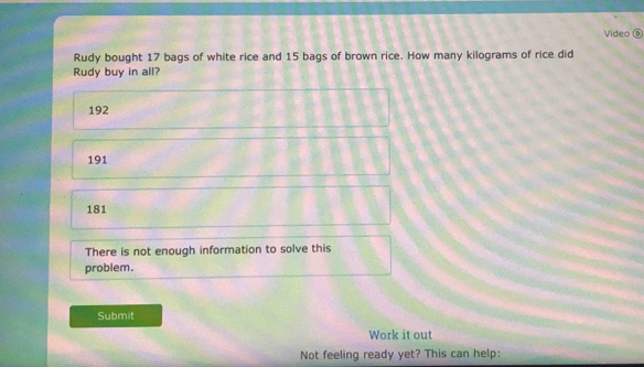 Video ⑥
Rudy bought 17 bags of white rice and 15 bags of brown rice. How many kilograms of rice did
Rudy buy in all?
192
191
181
There is not enough information to solve this
problem.
Submit
Work it out
Not feeling ready yet? This can help: