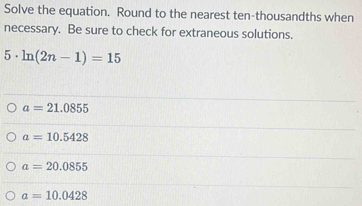 Solve the equation. Round to the nearest ten-thousandths when
necessary. Be sure to check for extraneous solutions.
5· ln (2n-1)=15
a=21.0855
a=10.5428
a=20.0855
a=10.0428