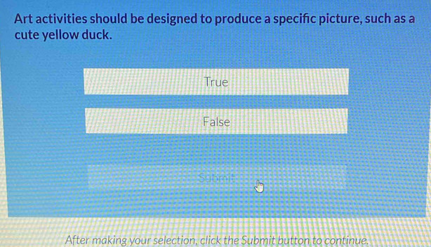 Art activities should be designed to produce a specifc picture, such as a
cute yellow duck.
True
False
Submit
After making your selection, click the Submit button to continue.