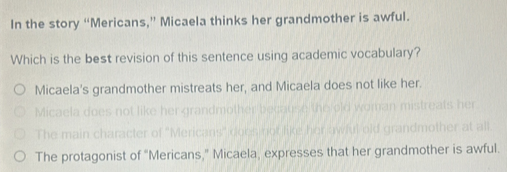 In the story “Mericans,” Micaela thinks her grandmother is awful.
Which is the best revision of this sentence using academic vocabulary?
Micaela's grandmother mistreats her, and Micaela does not like her.
Micaela
The main c
The protagonist of “Mericans,” Micaela, expresses that her grandmother is awful.