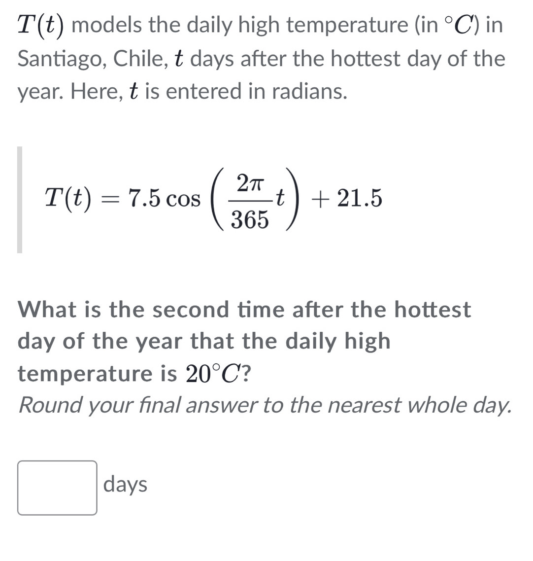 T(t) models the daily high temperature (in°C) in 
Santiago, Chile, t days after the hottest day of the
year. Here, t is entered in radians.
T(t)=7.5cos ( 2π /365 t)+21.5
What is the second time after the hottest
day of the year that the daily high 
temperature is 20°C
Round your final answer to the nearest whole day.
□ days