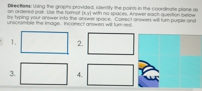 Directions: Using the graphs provided, identify the points in the coordinate plane as 
an ordered pair. Use the format (x,y) with no spaces. Answer each question below 
by typing your answer into the answer space. Correct answers will turn purple and 
unscramble the image. Incorrect answers will turn red. 
1. 
2. 
3. 
4.