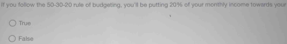 If you follow the 50 - 30 - 20 rule of budgeting, you'll be putting 20% of your monthly income towards your
True
False