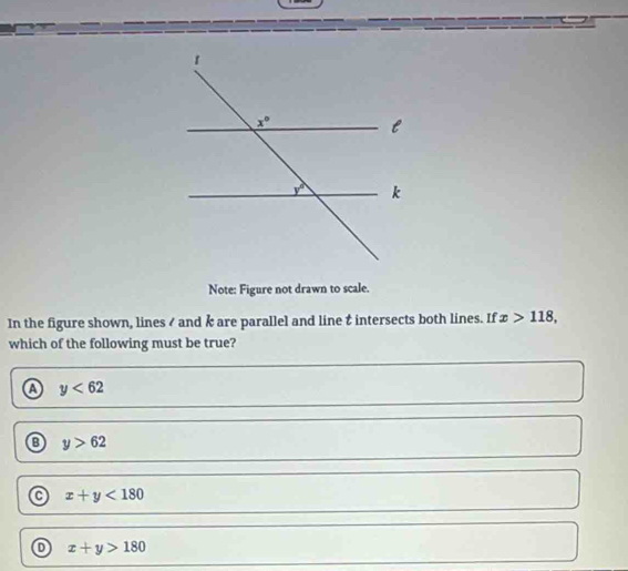 Note: Figure not drawn to scale.
In the figure shown, lines / and k are parallel and line t intersects both lines. If x>118,
which of the following must be true?
A y<62</tex>
y>62
a x+y<180</tex>
x+y>180