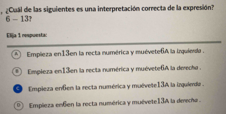 ¿Cuál de las siguientes es una interpretación correcta de la expresión?
6-13 ?
Elija 1 respuesta:
A Empieza en13en la recta numérica y muévete6A la izquierda .
® Empieza en13en la recta numérica y muévete6A la derecha .
O Empieza en6en la recta numérica y muévete13A la izquierda .
D) Empieza en6en la recta numérica y muévete13A la derecha .