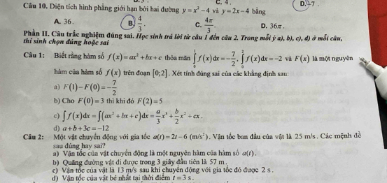 Diện tích hình phẳng giới hạn bởi hai đường y=x^2-4 và C. 4 . bằng D. +7.
y=2x-4
A. 36. B.  4/3 . C.  4π /3 . D. 36π.
Phần II. Câu trắc nghiệm đúng sai. Học sinh trả lời từ câu 1 đến câu 2. Trong mỗi ý a), b), c), đ) ở mỗi câu,
thi sinh chọn đúng hoặc sai
Câu 1: Biết rằng hàm số f(x)=ax^2+bx+c thỏa mãn ∈tlimits _0^(1f(x)dx=-frac 7)2,∈tlimits _a^(1f(x)dx=-2 và F(x) là một nguyên
hàm của hàm số f(x) trên đoạn [0;2]. Xét tính đúng sai của các khẳng định sau:
a) F(1)-F(0)=-frac 7)2
b) Cho F(0)=3 thì khi đó F(2)=5
c) ∈t f(x)dx=∈t (ax^2+bx+c)dx= a/3 x^3+ b/2 x^2+cx.
d) a+b+3c=-12
Câu 2: Một vật chuyển động với gia tốc a(t)=2t-6(m/s^2). Vận tốc ban đầu của vật là 25 m/s . Các mệnh đề
sau đúng hay sai?
a) Vận tốc của vật chuyển động là một nguyên hàm của hàm số a(t).
b) Quãng đường vật đi được trong 3 giây đầu tiên là 57 m.
c) Vận tốc của vật là 13 m/s sau khi chuyển động với gia tốc đó được 2 s .
d) Vận tốc của vật bé nhất tại thời điểm t=3s.