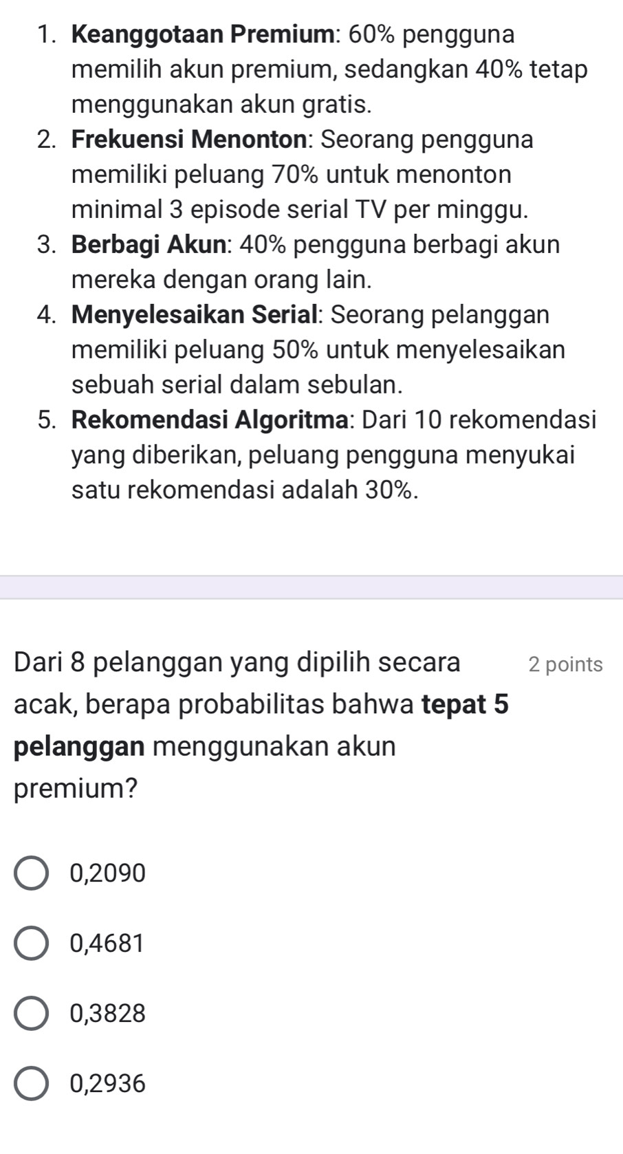 Keanggotaan Premium: 60% pengguna
memilih akun premium, sedangkan 40% tetap
menggunakan akun gratis.
2. Frekuensi Menonton: Seorang pengguna
memiliki peluang 70% untuk menonton
minimal 3 episode serial TV per minggu.
3. Berbagi Akun: 40% pengguna berbagi akun
mereka dengan orang lain.
4. Menyelesaikan Serial: Seorang pelanggan
memiliki peluang 50% untuk menyelesaikan
sebuah serial dalam sebulan.
5. Rekomendasi Algoritma: Dari 10 rekomendasi
yang diberikan, peluang pengguna menyukai
satu rekomendasi adalah 30%.
Dari 8 pelanggan yang dipilih secara 2 points
acak, berapa probabilitas bahwa tepat 5
pelanggan menggunakan akun
premium?
0,2090
0,4681
0,3828
0,2936