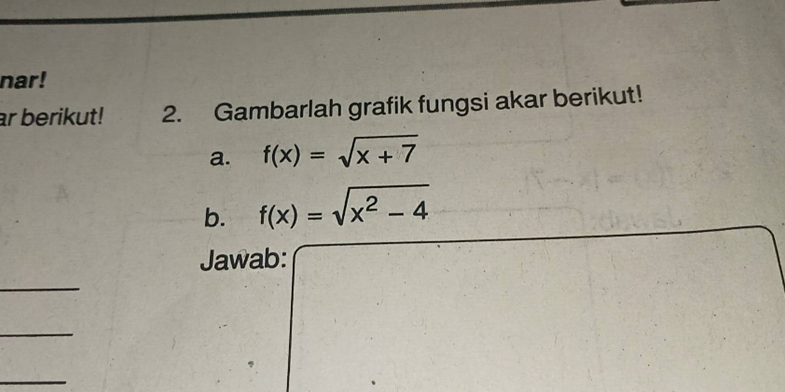 nar! 
ar berikut! 2. Gambarlah grafik fungsi akar berikut! 
a. f(x)=sqrt(x+7)
b. f(x)=sqrt(x^2-4)
Jawab: 
_ 
_ 
_