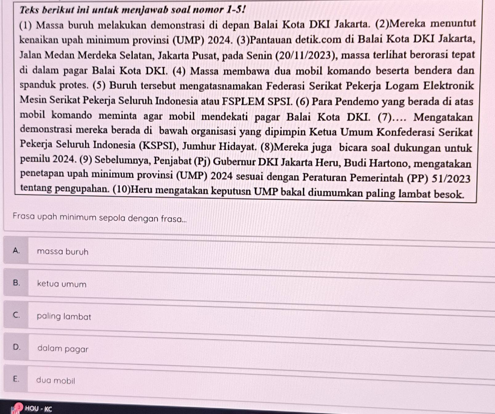 Teks berikut ini untuk menjawab soal nomor 1-5!
(1) Massa buruh melakukan demonstrasi di depan Balai Kota DKI Jakarta. (2)Mereka menuntut
kenaikan upah minimum provinsi (UMP) 2024. (3)Pantauan detik.com di Balai Kota DKI Jakarta,
Jalan Medan Merdeka Selatan, Jakarta Pusat, pada Senin (20/11/2023), massa terlihat berorasi tepat
di dalam pagar Balai Kota DKI. (4) Massa membawa dua mobil komando beserta bendera dan
spanduk protes. (5) Buruh tersebut mengatasnamakan Federasi Serikat Pekerja Logam Elektronik
Mesin Serikat Pekerja Seluruh Indonesia atau FSPLEM SPSI. (6) Para Pendemo yang berada di atas
mobil komando meminta agar mobil mendekati pagar Balai Kota DKI. (7)… Mengatakan
demonstrasi mereka berada di bawah organisasi yang dipimpin Ketua Umum Konfederasi Serikat
Pekerja Seluruh Indonesia (KSPSI), Jumhur Hidayat. (8)Mereka juga bicara soal dukungan untuk
pemilu 2024. (9) Sebelumnya, Penjabat (Pj ) Gubernur DKI Jakarta Heru, Budi Hartono, mengatakan
penetapan upah minimum provinsi (UMP) 2024 sesuai dengan Peraturan Pemerintah (PP) 51/2023
tentang pengupahan. (10)Heru mengatakan keputusn UMP bakal diumumkan paling lambat besok.
Frasa upah minimum sepola dengan frasa...
A. massa buruh
B. ketua umum
C. paling lambat
D. dalam pagar
E. dua mobil
HOU - KC