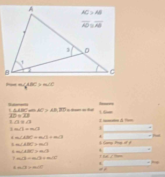 Prome m∠ ABC>m∠ C
Dterents Recessms
t △ ABC arth AC>AB,overline BDisammsst for 1. Gam
overline LD≌ overline AB
Z ∠ 1≌ ∠ 3
2. tasecaties △ fim
1 m∠ 1=m∠ 3
1
4 m∠ ABC=m∠ 1+m∠ 2 Post
5 m∠ ABC>m∠ 1
S Camp Prsp of y
m∠ ABC>m∠ 3
6 □ 
7 m∠ 3=m∠ 2+m∠ C
7 6∠ ∠ Thm
L
Pros
m∠ ≌ m∠ C
a 3°