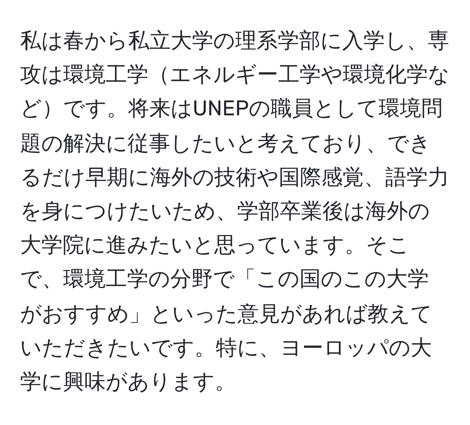 私は春から私立大学の理系学部に入学し、専攻は環境工学エネルギー工学や環境化学などです。将来はUNEPの職員として環境問題の解決に従事したいと考えており、できるだけ早期に海外の技術や国際感覚、語学力を身につけたいため、学部卒業後は海外の大学院に進みたいと思っています。そこで、環境工学の分野で「この国のこの大学がおすすめ」といった意見があれば教えていただきたいです。特に、ヨーロッパの大学に興味があります。